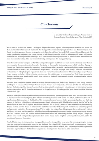 13
MOSCOW DOES NOT BELIEVE IN TEARS December 2018
Conclusions
Lt. Gen. (Ret) Frederick Benjamin Hodges, Pershing Chair in
Strategic Studies, Center for European Policy Analysis, USA
NATO needs to establish and resource a strategy for the greater Black Sea region if Russian aggression in Ukraine and around the
Black Sea littoral is to be checked.  It must match that strategy with a more assertive policy that seeks to take the initiative away from
Russia in order to guarantee freedom of navigation in the Black Sea and Sea of Azov and which protects Allies and Partners in the
region from Russian aggression.  And it must continue to hold Russia accountable to fulfil its obligations with respect to Ukrainian
sovereignty, the Minsk agreements, and Georgia. If NATO is unable or unwilling to do this as an institution, then the United States
must lead with other willing Allies and Partners to develop and implement this strategy and policy. 
Since Russia’s invasion of Georgia in 2008 and the subsequent occupation of Abkhazia and South Ossetia with nearly 10,000 Russian
troops...despite their commitment to leave after the signing of the so-called Sarkhozy Agreement which ended the fighting in
Georgia...the Kremlin has continued to use military force and threat of force, economic coercion, and misinformation to expand its
control over most of the Black Sea, an international body of water.  The seizure and illegal annexation of Crimea and the thousands
of Russian troops aiding/leading the Separatists in Donbas as well as the continued occupation of Transnistria by over 1,500 Russian
“peace-keepers” are further evidence of Russian intentions and their total disregard for international law.  Their blatant naval attacks
on three Ukrainian naval vessels just last month at the entrance to the Kerch Straits are only the most recent step in what is surely
a longer-term campaign. 
The effect of the Kremlin’s actions has been to re-establish the Iron Curtain across the Black Sea, with NATO Allies Turkey, Romania,
and Bulgaria on one side and our strategic Partners Ukraine, Moldova and Georgia on the other side.  On that side of this new Iron
Curtain, the leadership of the Russian Federation believes it can act with some impunity without concern for international law or a
military reaction from NATO.  This is further enhanced by their advantage in the region provided by the restrictions of the Montreux
Convention of 1936. 
Turkey is unlikely to take on any additional responsibilities in countering Russian aggression in the Black Sea region for a variety
of reasons: economic, focus on fighting three different terrorist organizations inside Turkey and in Syria, and because of the lack of
significant naval infrastructure on the Black Sea. This means that Romania becomes the key geostrategic hub for a new Black Sea
strategy for the West.  US land forces and Aegis Ashore are already in Romania...with Mihail Kogălniceanu Air Base (or “MK” as the
Americans call it) as the hub for logistics, land, mission command, and air activity.  The NATO Black Sea Air Policing mission already
flies out of there...and this should be remissioned to Air Defence instead of Air Policing, with attendant new rules of engagement
and appropriate capabilities.  Romania’s purchase of Patriot is a key step and purchase of long range artillery/rockets, attack aviation
and drones with strike and ISR capabilities will all help improve Romania’s ability to counter Russian encroachment into the western
Black Sea.  Romania should also form the nucleus of a Black Sea flotilla that permanently includes Tutkey, Bulgaria, Georgia and
Ukraine naval vessels with periodic augmentation from United States, United Kingdom, Germany and other Allies, within the
provisions of Montreux Convention.
Finally, Ukraine must develop a maritime strategy and then develop its capabilities to carry out that strategy...getting the strategy
right first is essential before spending money on new platforms.  The US and NATO should work closely to ensure that the Ukraine
maritime strategy is integrated into the greater Black Sea strategy. Only then can the West check Russian aggression and expansionist
aims in the region and ensure the freedom of navigation and security of some of our closest Allies and Partners.
 