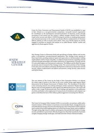 14
December 2018MOSCOW DOES NOT BELIEVE IN TEARS
Center for Army Conversion and Disarmament Studies (CACDS) was established in 1999
in Kyiv, Ukraine as a non-governmental, nonpartisan, non-profit research organization
for contribution to the development and democratization of Ukrainian society through
increasing of civil control over the country`s military strength (Armed Forces, National
Guard, secret services and others). CACDS focusing its activities on studying disarmament
and armament processes in the country and abroad, effective modernization of Ukrainian
defense industry as well as security sector reform. Since 2014 CACDS experts are actively
engaged in activities on research and analysis on so called Russian “hybrid” warfare and
aggression by Russia against Ukraine.
New Strategy Center is a Romanian think tank specializing in foreign, defence and security
policy, a non-partisan, non-governmental organization. New Strategy Center operates at
three main levels: providing analytical inputs and expert advice to decisionmakers; holding
regulardebates, both in-houseand public, on subjectsof topical interest; expanding external
outreach through partnerships with similar institutions or organizations in Europe and the
US, joint policy papers and international conferences. The Balkans and the Black Sea space
are priority areas of interest for New Strategy Center. The current activities of New Strategy
Centeralsocoversuchsubjectsasdomesticdevelopments in Romaniaasrelevantfornational
security, military modernization and defence procurement, energy security, cyber security
and hybrid threats.
The core mission of The Centre for the Study of New Generation Warfare is to educate
the widest range of parties in the West on the active warfare being waged against liberal
democracies by the Russian Government of Vladimir Putin. The foundation of this effort
is the continuing research into evolving techniques of New Generation Warfare begun by
Moscow and now being adopted by other regimes and illiberal democracies. The Centre will
utilize a wide a range of educational tools; from briefings and speeches, to the publication
of articles and books, to the employment of various forms of simulations and computer war
games to distribute the facts of this military-political aggression emanating from Moscow.
The Center for European Policy Analysis (CEPA) is a non-profit, non-partisan, public policy
research institute. CEPA’s mission is topromoteaneconomicallyvibrant, strategicallysecure,
and politically free Europewithcloseand enduring ties tothe United States.CEPA’sanalytical
teamconsistsof theworld’sleadingexpertsonCentral-EastEurope, Russia,and itsneighbors.
Through cutting-edge research, analysis, and programs, they provide fresh insighton energy,
security and defense to government officials and agencies; they help transatlantic businesses
navigate changing strategic landscapes; and build networks of future Atlanticist leaders.
 