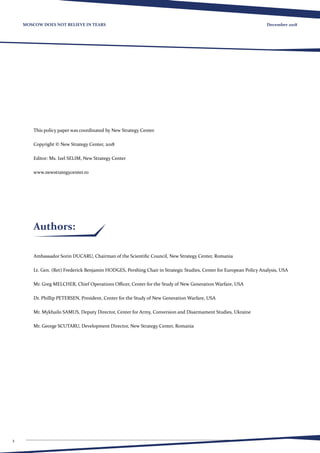 2
December 2018MOSCOW DOES NOT BELIEVE IN TEARS
This policy paper was coordinated by New Strategy Center.
Copyright © New Strategy Center, 2018
Editor: Ms. Izel SELIM, New Strategy Center
www.newstrategycenter.ro
Authors:
Ambassador Sorin DUCARU, Chairman of the Scientific Council, New Strategy Center, Romania
Lt. Gen. (Ret) Frederick Benjamin HODGES, Pershing Chair in Strategic Studies, Center for European Policy Analysis, USA
Mr. Greg MELCHER, Chief Operations Officer, Center for the Study of New Generation Warfare, USA
Dr. Phillip PETERSEN, President, Center for the Study of New Generation Warfare, USA
Mr. Mykhailo SAMUS, Deputy Director, Center for Army, Conversion and Disarmament Studies, Ukraine
Mr. George SCUTARU, Development Director, New Strategy Center, Romania
 