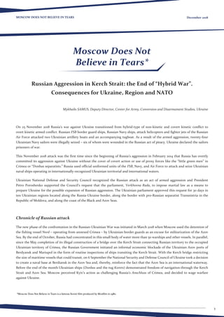 3
MOSCOW DOES NOT BELIEVE IN TEARS December 2018
Russian Aggression in Kerch Strait: the End of “Hybrid War”.
Consequences for Ukraine, Region and NATO
Mykhailo SAMUS, Deputy Director, Center for Army, Conversion and Disarmament Studies, Ukraine
On 25 November 2018 Russia’s war against Ukraine transitioned from hybrid-type of non-kinetic and covert kinetic conflict to
overt kinetic armed conflict. Russian FSB border guard ships, Russian Navy ships, attack helicopters and fighter jets of the Russian
Air Force attacked two Ukrainian artillery boats and an accompanying tugboat. As a result of the armed aggression, twenty-four
Ukrainian Navy sailors were illegally seized – six of whom were wounded in the Russian act of piracy. Ukraine declared the sailors
prisoners of war.
This November 2018 attack was the first time since the beginning of Russia’s aggression in February 2014 that Russia has overtly
committed its aggression against Ukraine without the cover of covert action or use of proxy forces like the “little green men” in
Crimea or “Donbas separatists.” Russia used official uniformed units of the FSB, Navy, and Air Force to attack and seize Ukrainian
naval ships operating in internationally-recognized Ukrainian territorial and international waters.
Ukrainian National Defense and Security Council recognized the Russian attack as an act of armed aggression and President
Petro Poroshenko supported the Council’s request that the parliament, Verkhovna Rada, to impose martial law as a means to
prepare Ukraine for the possible expansion of Russian aggression. The Ukrainian parliament approved this request for 30 days in
ten Ukrainian regions located along the Russia-Ukraine border, along the border with pro-Russian separatist Transnistria in the
Republic of Moldova, and along the coast of the Black and Azov Seas.
Chronicle of Russian attack
The new phase of the confrontation in the Russian-Ukrainian War was initiated in March 2018 when Moscow used the detention of
the fishing vessel Nord – operating from annexed Crimea – by Ukrainian border guards as an excuse for militarization of the Azov
Sea. By the end of October, Russia had concentrated in this small body of water more than 50 warships and other vessels. In parallel,
since the May completion of its illegal construction of a bridge over the Kerch Strait connecting Russian territory to the occupied
Ukrainian territory of Crimea, the Russian Government initiated an informal economic blockade of the Ukrainian Azov ports of
Berdyansk and Mariupol in the form of routine inspections of ships transiting the Kerch Strait. With the Kerch bridge restricting
the size of maritime vessels that could transit, on 6 September the National Security and Defense Council of Ukraine took a decision
to create a naval base at Berdiansk in the Azov Sea and, thereby, reinforce the fact that the Azov Sea is an international waterway.
Before the end of the month Ukrainian ships (Donbas and the tug Korets) demonstrated freedom of navigation through the Kerch
Strait and Azov Sea. Moscow perceived Kyiv’s action as challenging Russia’s Anschluss of Crimea, and decided to wage warfare
against Ukraine.
Moscow Does Not
Believe in Tears*
*Moscow Does Not Believe in Tears is a famous Soviet film produced by Mosfilm in 1980.
 