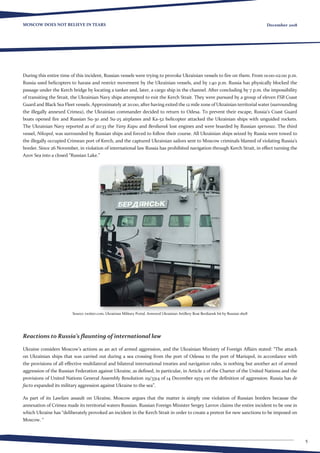 5
MOSCOW DOES NOT BELIEVE IN TEARS December 2018
During this entire time of this incident, Russian vessels were trying to provoke Ukrainian vessels to fire on them. From 01:00-02:00 p.m.
Russia used helicopters to harass and restrict movement by the Ukrainian vessels, and by 1:40 p.m. Russia has physically blocked the
passage under the Kerch bridge by locating a tanker and, later, a cargo ship in the channel. After concluding by 7 p.m. the impossibility
of transiting the Strait, the Ukrainian Navy ships attempted to exit the Kerch Strait. They were pursued by a group of eleven FSB Coast
Guard and Black Sea Fleet vessels. Approximately at 20:00, after having exited the 12 mile zone of Ukrainian territorial water (surrounding
the illegally annexed Crimea), the Ukrainian commander decided to return to Odesa. To prevent their escape, Russia’s Coast Guard
boats opened fire and Russian Su-30 and Su-25 airplanes and Ka-52 helicopter attacked the Ukrainian ships with unguided rockets.
The Ukrainian Navy reported as of 20:33 the Yany Kapu and Berdiansk lost engines and were boarded by Russian spetsnaz. The third
vessel, Nikopol, was surrounded by Russian ships and forced to follow their course. All Ukrainian ships seized by Russia were towed to
the illegally occupied Crimean port of Kerch, and the captured Ukrainian sailors sent to Moscow criminals blamed of violating Russia’s
border. Since 26 November, in violation of international law Russia has prohibited navigation through Kerch Strait, in effect turning the
Azov Sea into a closed “Russian Lake.”
Source: twitter.com, Ukrainian Military Portal. Armored Ukrainian Artillery Boat Berdiansk hit by Russian shell
Reactions to Russia’s flaunting of international law
Ukraine considers Moscow’s actions as an act of armed aggression, and the Ukrainian Ministry of Foreign Affairs stated: “The attack
on Ukrainian ships that was carried out during a sea crossing from the port of Odessa to the port of Mariupol, in accordance with
the provisions of all effective multilateral and bilateral international treaties and navigation rules, is nothing but another act of armed
aggression of the Russian Federation against Ukraine, as defined, in particular, in Article 2 of the Charter of the United Nations and the
provisions of United Nations General Assembly Resolution 29/3314 of 14 December 1974 on the definition of aggression. Russia has de
facto expanded its military aggression against Ukraine to the sea”.
As part of its Lawfare assault on Ukraine, Moscow argues that the matter is simply one violation of Russian borders because the
annexation of Crimea made its territorial waters Russian. Russian Foreign Minister Sergey Lavrov claims the entire incident to be one in
which Ukraine has “deliberately provoked an incident in the Kerch Strait in order to create a pretext for new sanctions to be imposed on
Moscow. “
 