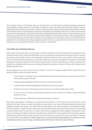6
December 2018MOSCOW DOES NOT BELIEVE IN TEARS
After the Russian attack on the Ukrainian ships near the Kerch Strait, on 26 November the Ukrainian Parliament approved the
recommendation to impose martial law in ten Oblasts of Ukraine for 30 days. The decision affects the Odesa, Mykolayiv, Kherson,
Zaporizhzhia, Donetsk, Luhansk, Sumy, Kharkiv, Chernihiv and Vinnytsia oblasts, which are located along the Russian border, the border
withTransnistria(whichisoccupiedbyRussianarmedforces),andalongthecoastoftheBlackandAzovseas.Thereactionofinternational
community to Russian aggression against the Ukrainian ships was disappointing: NATO called on Russia to ensure unhindered access to
Ukrainian ports of the Sea of Azov and called for restraint and de-escalation. The European Union issued a statement urging Russia “to
restore freedom of passage at the Kerch Strait” and called on Ukraine and Russia “to act with utmost restraint to de-escalate the situation
immediately.” No clear condemnation of Russian aggression against Ukraine for its unprovoked attack on Ukrainian naval vessels was
expressed, and no clear punishment for Moscow’s war crime has yet to be manifested.
Churchill’s soft underbelly of Europe
Russia’s attack on the Ukrainian Navy was strong signal to the West: reintegration of Crimea to Ukraine will be accompanied by a full-
scale armed conflict. Moscow expects this implicit threat of war will encourage the European Union to put pressure on Kyiv to accept the
loss of Crimea and the Donbas as the price of its independence. Furthermore, Moscow wants to send a reminder: if Ukraine joins either
NATO or the European Union, the Russian Government will consider such action to be an existential threat requiring it to defend itself
preemptively. Perceiving the solidarity of NATO and the European Union in northern Europe, Moscow is looking to undermine both
institutions by corrupting southern Europe: gas in exchange for geopolitical acquisition on the part of Turkey, and the neutralization of
Budapest and Sofia for cash.
Moscow’s aggression over access to the Azov Sea has created new “context” for its aggression against Ukraine, which Russia can be
expected to exploit to achieve its strategic objectives:
•	 To force Ukraine to “voluntarily” review the Ukrainian-Russian maritime borders taking into account the annexation of the
Crimea and the occupation of Donbas;
•	 To begin international legalization of the territorial waters around annexed Crimea;
•	 To start Ukrainian and international legalization of Russian status of annexed Crimea;
•	 To destroy the economies of Ukrainian ports on the Azov Sea so as to undermine public support of Kyiv;
•	 To close Azov Sea for Ukrainian and international navigation and open it only to those willing to recognize the Russian
annexation of Crimea;
•	 To close northern part of Black Sea with total military domination in that area.
Russia made a huge progress in militarization of occupied and annexed Crimea: it now has more than 31,500 troops there, 40 main
battle tanks, 600 armor vehicles, 122 aircraft, 62 helicopters, 16 missile systems, 6 new improved Kilo diesel submarines with deep strike
capabilities by Kaliber cruise missiles, 3 new Admiral Grigorovich class frigates. At the same time, Russia has created significant military
forces around Ukraine: 1st
Guards Tank Army with around 1,000 modern tanks and about 30 thousand troops; and about 100 aircraft aimed
at Poland and Baltic states. The 20th Army now consists of three divisions equipped with modern equipment and prepared to attack
Ukraine on Chernigiv (Kyiv), Kharkiv and Donbas Tactical Directions. Obviously, Moscow has prepared for full-scale military operations
against Ukraine and demonstrates it openly to prepare NATO, the European Union, and other main world actors ready for compromise
in a “Ukrainian deal.” The 2019 Elections in Ukraine suggest that next 12 months will hold a high probability of new Russian provocations
in informational, political, economic, energy, and military spheres with the threat of a full-scale invasion of Ukraine.
 