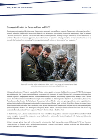7
MOSCOW DOES NOT BELIEVE IN TEARS December 2018
Strategy for Ukraine, the European Union and NATO
Russian aggression against Ukrainian naval ships requires systematic and rapid steps to punish the aggressor and change the military-
strategic balance in the Black Sea-Azov region. Moscow can be expected to present the situation as nothing more than “yet another
Ukrainian provocation.” While it will be critical to take concrete diplomatic, military-strategic and military-technical measures to
underline the costs of Moscow’s aggression, these actions must be presented as being in defense of international norms so as to
preclude the Russians from persuading Western publics that such actions are “provocative” and “escalatory.”
Source: U.S. Army photo by Spc. Joshua Leonard. Soldier from U.S. Army Europe and Ukrainian National Guard
soldiers during situational training exercise lanes at Rapid Trident, 2015.
Military-technical sphere: While the main task for Ukraine in this regard is to increase the Black Sea presence of NATO Member states,
it is equally crucial that Ukraine maximize bilateral cooperation with Romania at all levels of defense. Such cooperation could range from
exercises to practice redeployment of air and naval assets for training in refueling and rearming, to joint training of special forces. Ukraine
should also seek to create conditions for increasing its naval capabilities by obtaining surface ships from its partners (USA, Canada, UK,
Australia, as well as Sweden, the Netherlands, Denmark and others). The key point is to get ships with deep-strike capabilities (i.e.,
with anti-ship missiles and long range cruise missiles). At a minimum, Ukraine needs to obtain three Oliver Hazard Perry class frigates
from United States by the end of 2019. These ships could become the hardcore of the Ukrainian navy and provide the opportunity for a
permanent patrol of the Black Sea. With regard to reopening the Sea of ​​Azov, Ukraine will need to internationalize this task because any
unilateral effort will preclude Western support of Ukraine’s effort to rebuild a Black Sea Fleet.
In the following years, Ukraine must continue with plans to build naval capabilities within the concept of “mosquito fleet” which
means to acquire 10-15 small-fast-inexpensive naval platforms (i.e., 500 tons, Lan` project) equipped with Neptun anti-ship cruise
missiles (Ukrainian design).
Military-strategic sphere: Main task in this regard is to increase the Black Sea naval presence of Ukrainian NATO and European
Union partners. At the same time, it is important to maximize Ukraine`s contacts with Romania in security and defense sphere at
all levels with special focus on the naval sphere.
 
