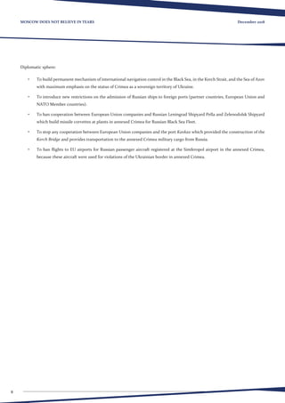 8
December 2018MOSCOW DOES NOT BELIEVE IN TEARS
Diplomatic sphere:
•	 To build permanent mechanism of international navigation control in the Black Sea, in the Kerch Strait, and the Sea of Azov
with maximum emphasis on the status of Crimea as a sovereign territory of Ukraine.
•	 To introduce new restrictions on the admission of Russian ships to foreign ports (partner countries, European Union and
NATO Member countries).
•	 To ban cooperation between European Union companies and Russian Leningrad Shipyard Pella and Zelenodolsk Shipyard
which build missile corvettes at plants in annexed Crimea for Russian Black Sea Fleet.
•	 To stop any cooperation between European Union companies and the port Kavkaz which provided the construction of the
Kerch Bridge and provides transportation to the annexed Crimea military cargo from Russia.
•	 To ban flights to EU airports for Russian passenger aircraft registered at the Simferopol airport in the annexed Crimea,
because these aircraft were used for violations of the Ukrainian border in annexed Crimea.
 