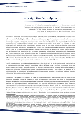 9
MOSCOW DOES NOT BELIEVE IN TEARS December 2018
Ambassador Sorin DUCARU, Chairman of the Scientific Council, New Strategy Center, Romania
Greg MELCHER, Chief Operations Officer, Center for the Study of New Generation Warfare, USA
Dr. Phillip PETERSEN, President, Center for the Study of New Generation Warfare, USA
George SCUTARU, Development Director, New Strategy Center, Romania
Russian piracy in the Kerch Straits once again demonstrates that the Black Sea region is NATO’s “soft underbelly” and where Russia
feels most comfortable bullying its neighbors and even committing armed aggression to maintain tensions both for purposes of
domestic distraction and in an attempt to remind everyone in the Black Sea Region (BSR) of its predominant position. Having
committed an act of war against Ukraine in illegally seizing Crimea to serve as Russia’s “aircraft carrier”, the BSR is also the area of
Europe where all of Russia’s so-called “frozen conflicts” of Eastern Europe are to be found: Transnistria, Abkhazia, South Ossetia,
Nagorno-Karabakh and, more recently, Donbas since 2014. Through these frozen conflicts, Russia succeeds in blocking the European
Union (EU) and NATO integration of the Republic of Moldova, Ukraine, Georgia, as well as placing Armenia and Azerbaijan in a
form of “strategic captivity” that maintains the Caucasus area under Russian influence. These frozen conflicts can anytime become
“hot” if Russia so desires, as well as be used by Russia as a tool for shifting attention from one frozen conflict to another to facilitate
other geo-strategic objectives. For example, the so called “resolving” the frozen conflict in Transnistria by federalizing the Republic
of Moldova and obtaining a veto right of the Transnistrian separatist region in the foreign and security policy of the Republic of
Moldova would enable a dangerous precedent for the resolution of the Donbas conflict in Ukraine.
With the illegal annexation of Crimea and the significant military built up, the Black Sea has become indeed the “strategic gateway”
for Russia towards the “warm seas” of Eastern Mediterranean area and beyond, as well as a convenient “testing range” for its most
sophisticated hybrid tactics. It is high time, once again, for Western Europe and NATO to re-evaluate and upgrade the Black Sea
area’s strategic and tactical relevance in an increasingly concerning geo-political context. A dedicated Black Sea Strategy of NATO
would contribute to the strengthening of the deterrence and defence objectives on NATO’s Eastern frontier and would contribute
to the stability of this strategic NATO neighbourhood.
From Moscow’s geo-strategic view, the Black Sea was at risk of becoming too much of an “European Lake” and Russia’s actions
in Moldova, Georgia and Ukraine has fundamentally shifted the correlation of forces into its favor. From the military-technical
standpoint of the Russian General Staff, what was once a “vulnerability” has been transformed into a secure platform for projection
of military force into the Mediterranean and the Middle East, and from there onward into the Indian Ocean. In 2016, the Russian
General Staff placed Syrian operations in under the high command of the Southern Military District, and Colonel-General Alexander
Dvornikov, the former commander of the Russian contingent in Syria, became the commander of the Southern Military District, the
Black Sea, the Caucasus and Syria. Consistent with Russian concepts of strategic leadership, all of the operations in the Southern
Theater of Strategic Military Action (teatr voyennykh deystvii or TVD in Russian)1
are now integrated under a single operational command.
1 Western specialists on the Soviet military, in attempting to explain the geographical concept of TVD (the Russian acronym for teatr voyennykh desvtviy) to non-specialists,
have offered a number of different translations since the 1980s. Theater of military operations (TMO) is one of the most widely used. Hines and Petersen came to a conclusion
favoring the expression “theater of military action.” Victor Suvorov (see International Defence Review, 12/1984) argued that TVD meant “theatre of actions on a strategic scale,”
but he also argued for continued use of TVD to discourage Western analysts from distorting the concept to fit their own preconceptions. See LTC John G. Hines and Dr. Phillip A.
Petersen, “The Changing Soviet System of Control for Theater War,” in SIGNAL, December 1986, pp. 97-110.
We essentially agree with Suvorov’s translation but disagree with his advice. Because TVD does not mean anything to most Western readers, they are very likely to make incorrect
assumptions about what the concept represents. We believe the most accurate and useful translation of the Soviet military term is, as Suvorov suggested, theatre of strategic
military action (TSMA).
In the 1983 Soviet Military Encyclopedic Dictionary and in a 1985 Soviet book devoted to clarifying and updating military terminology, the term military action (although
plural in Russian, the English equivalent is singular) as used in TVD is defined as military action on a strategic scale. The same sources point out that smaller scale action at the
operational and tactical levels is boyeviye deystviya, which literally means “combat action.” The phrase, “military operations,” in the widely used translation “theatre of military
operations” (TMO), therefore is a mis-translation. Moreover, TMO fails to communicate to the non-specialist what any Soviet military planner grasps immediately when he hears
A Bridge Too Far … Again
 