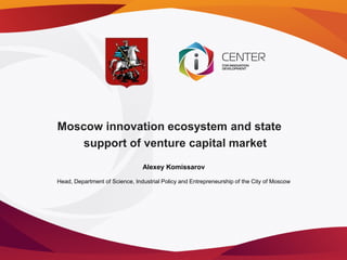 Moscow innovation ecosystem and state
    support of venture capital market
                                Alexey Komissarov

Head, Department of Science, Industrial Policy and Entrepreneurship of the City of Moscow
 