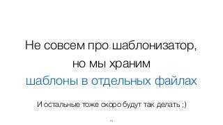 Не совсем про шаблонизатор,  
но мы храним
шаблоны в отдельных файлах
71
И остальные тоже скоро будут так делать ;)
 