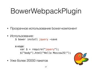 BowerWebpackPlugin
• Прозрачное использование bower-компонент
• Использование:
$ bower install jquery —save
в коде:
var $ = require("jquery");
$("body").html("Hello MoscowJS!");
• Уже более 20000 пакетов
37
 