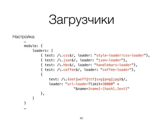 Загрузчики
Настройка:
…
module: {
loaders: [
{ test: /.css$/, loader: "style-loader!css-loader"},
{ test: /.json$/, loader: "json-loader"},
{ test: /.hbs$/, loader: "handlebars-loader"},
{ test: /.coffee$/, loader: "coffee-loader"},
{
test: /.(eot|woff|ttf|svg|png|jpg)$/,
loader: "url-loader?limit=30000" +
"&name=[name]-[hash].[ext]"
},
]
}
…
40
 