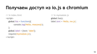 Получаем доступ из io.js в chromium
// In index.html
<script>
global.foo = function(){
console.log('Hello, moscowjs');
};
global.label = {text: 'label'};
require('mymodule.js');
</script>
10
// In mymodule.js
global.foo();
label.text = 'Hello, nw.js';
 