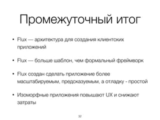 Промежуточный итог
• Flux — архитектура для создания клиентских
приложений
• Flux — больше шаблон, чем формальный фреймворк
• Flux создан сделать приложение более
масштабируемым, предсказуемым, а отладку - простой
• Изоморфные приложения повышают UX и снижают
затраты
32
 