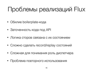 Проблемы реализаций Flux
• Обилие boilerplate-кода
• Заточенность кода под API
• Логика сторов связана с их состоянием
• Сложно сделать record/replay состояний
• Сложная для понимания роль диспетчера
• Проблема повторного использования
46
 