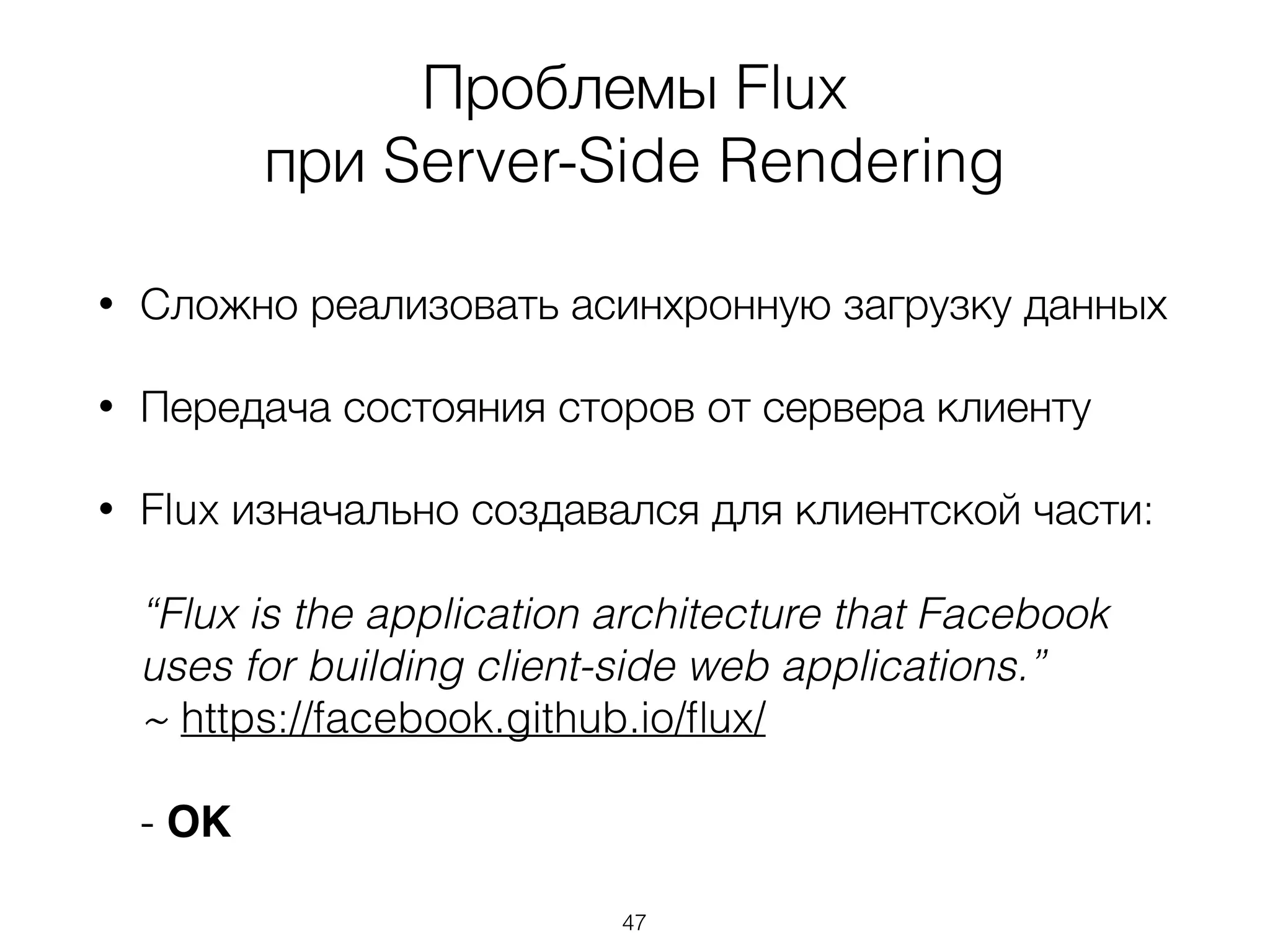 Проблемы Flux
при Server-Side Rendering
• Сложно реализовать асинхронную загрузку данных
• Передача состояния сторов от сервера клиенту
• Flux изначально создавался для клиентской части: 
 
“Flux is the application architecture that Facebook
uses for building client-side web applications.” 
~ https://facebook.github.io/ﬂux/ 
 
- OK
47
 