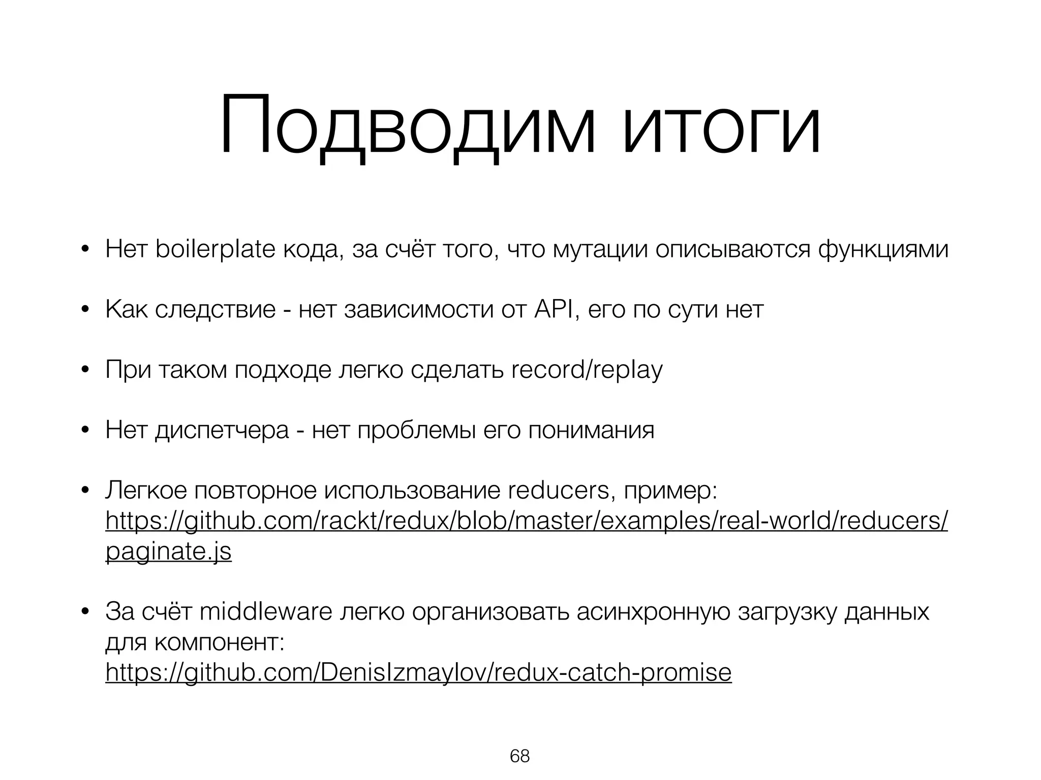 Подводим итоги
• Нет boilerplate кода, за счёт того, что мутации описываются функциями
• Как следствие - нет зависимости от API, его по сути нет
• При таком подходе легко сделать record/replay
• Нет диспетчера - нет проблемы его понимания
• Легкое повторное использование reducers, пример: 
https://github.com/rackt/redux/blob/master/examples/real-world/reducers/
paginate.js
• За счёт middleware легко организовать асинхронную загрузку данных
для компонент: 
https://github.com/DenisIzmaylov/redux-catch-promise
68
 