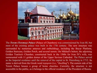 The Terem (Teremoy) Palace (Palace of Chambers) was commissioned by Ivan III, but
most of the existing palace was built in the 17th century. The new structure was
surrounded by numerous annexes and outbuildings, including the Boyar Platform,
Golden Staircase, Golden Porch, and several turrets. On Mikhail's behest, the adjoining
Golden Tsaritsa's Chamber, constructed back in the 1560s for Ivan IV's wife, was
surmounted with 11 golden domes of the Upper Saviour Cathedral. The Palace served
as the Imperial residence until the removal of the capital to St. Petersburg in 1712. Its
name is derived from the Greek word τερεμνον (i.e., "dwelling"). The eastern side of the
Terem Palace houses a group of home churches. Currently, the structure is not
accessible to the public, as it belongs to the official residence of the President of Russia.
 