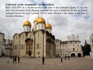 Cathedral of the Assumption (or Dormition)
Built 1475-1479. It is located on the north side of the Cathedral Square. It was the
place for coronation of the Russian emperors and tsars. It stands on the site of a small
cathedral erected by Ivan I around 1330 to mark Moscow's new status as the seat of
Russian orthodoxy.
 