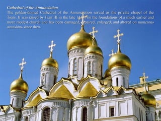 Cathedral of the Annunciation
The golden-domed Cathedral of the Annunciation served as the private chapel of the
Tsars. It was raised by Ivan III in the late 1440s on the foundations of a much earlier and
more modest church and has been damaged, repaired, enlarged, and altered on numerous
occasions since then.
 