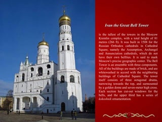 Ivan the Great Bell Tower

is the tallest of the towers in the Moscow
Kremlin complex, with a total height of 81
metres (266 ft). It was built in 1508 for the
Russian Orthodox cathedrals in Cathedral
Square, namely the Assumption, Archangel
and Annunciation cathedrals, which do not
have their own belfries. It is said to mark
Moscow's precise geographic center. The Bell
Tower is an ensemble with three components.
All of the buildings are made of brick, and are
whitewashed in accord with the neighboring
buildings of Cathedral Square. The tower
itself consists of three octagonal drums,
narrowing towards the top, and surmounted
by a golden dome and seven-meter high cross.
Each section has cut-out windows for the
bells, and the upper third has a series of
kokoshnik ornamentation.
 