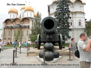 The Tsar Cannon




The Tsar Cannon, located nearby the Tsar Bell, was cast in 1586 and weighs 40 tons.
 