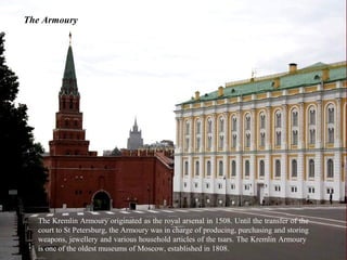 The Armoury




  The Kremlin Armoury originated as the royal arsenal in 1508. Until the transfer of the
  court to St Petersburg, the Armoury was in charge of producing, purchasing and storing
  weapons, jewellery and various household articles of the tsars. The Kremlin Armoury
  is one of the oldest museums of Moscow, established in 1808.
 