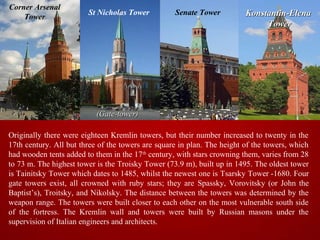 Corner Arsenal
                        St Nicholas Tower          Senate Tower          Konstantin-Elena
    Tower
                                                                              Tower




                           (Gate-tower)

Originally there were eighteen Kremlin towers, but their number increased to twenty in the
17th century. All but three of the towers are square in plan. The height of the towers, which
had wooden tents added to them in the 17th century, with stars crowning them, varies from 28
to 73 m. The highest tower is the Troisky Tower (73.9 m), built up in 1495. The oldest tower
is Tainitsky Tower which dates to 1485, whilst the newest one is Tsarsky Tower -1680. Four
gate towers exist, all crowned with ruby stars; they are Spassky, Vorovitsky (or John the
Baptist’s), Troitsky, and Nikolsky. The distance between the towers was determined by the
weapon range. The towers were built closer to each other on the most vulnerable south side
of the fortress. The Kremlin wall and towers were built by Russian masons under the
supervision of Italian engineers and architects.
 