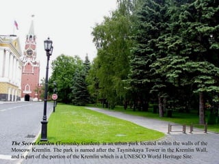 The Secret Garden (Taynitsky Garden) is an urban park located within the walls of the
Moscow Kremlin. The park is named after the Taynitskaya Tower in the Kremlin Wall,
and is part of the portion of the Kremlin which is a UNESCO World Heritage Site.
 