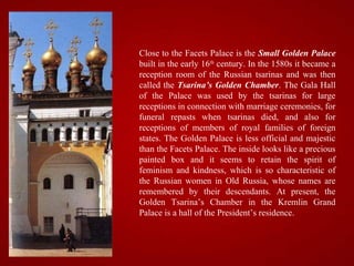 Close to the Facets Palace is the Small Golden Palace
built in the early 16th century. In the 1580s it became a
reception room of the Russian tsarinas and was then
called the Tsarina’s Golden Chamber. The Gala Hall
of the Palace was used by the tsarinas for large
receptions in connection with marriage ceremonies, for
funeral repasts when tsarinas died, and also for
receptions of members of royal families of foreign
states. The Golden Palace is less official and majestic
than the Facets Palace. The inside looks like a precious
painted box and it seems to retain the spirit of
feminism and kindness, which is so characteristic of
the Russian women in Old Russia, whose names are
remembered by their descendants. At present, the
Golden Tsarina’s Chamber in the Kremlin Grand
Palace is a hall of the President’s residence.
 