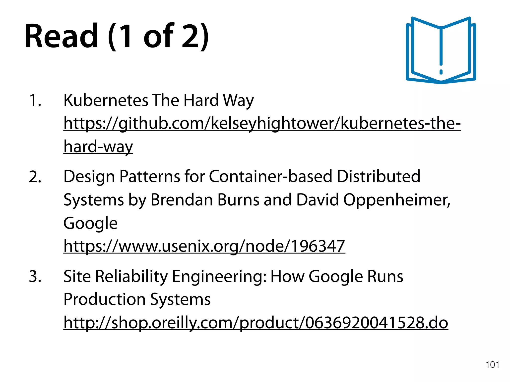 101
Read (1 of 2)
1. Kubernetes The Hard Way 
https://github.com/kelseyhightower/kubernetes-the-
hard-way
2. Design Patterns for Container-based Distributed
Systems by Brendan Burns and David Oppenheimer,
Google 
https://www.usenix.org/node/196347
3. Site Reliability Engineering: How Google Runs
Production Systems 
http://shop.oreilly.com/product/0636920041528.do
 
