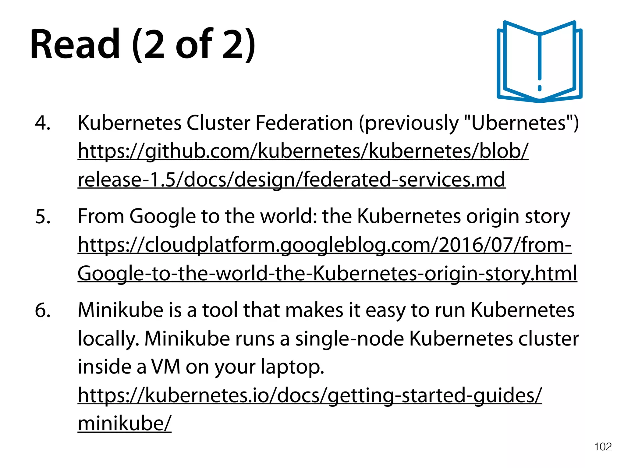 102
Read (2 of 2)
4. Kubernetes Cluster Federation (previously "Ubernetes") 
https://github.com/kubernetes/kubernetes/blob/
release-1.5/docs/design/federated-services.md
5. From Google to the world: the Kubernetes origin story 
https://cloudplatform.googleblog.com/2016/07/from-
Google-to-the-world-the-Kubernetes-origin-story.html
6. Minikube is a tool that makes it easy to run Kubernetes
locally. Minikube runs a single-node Kubernetes cluster
inside a VM on your laptop. 
https://kubernetes.io/docs/getting-started-guides/
minikube/
 