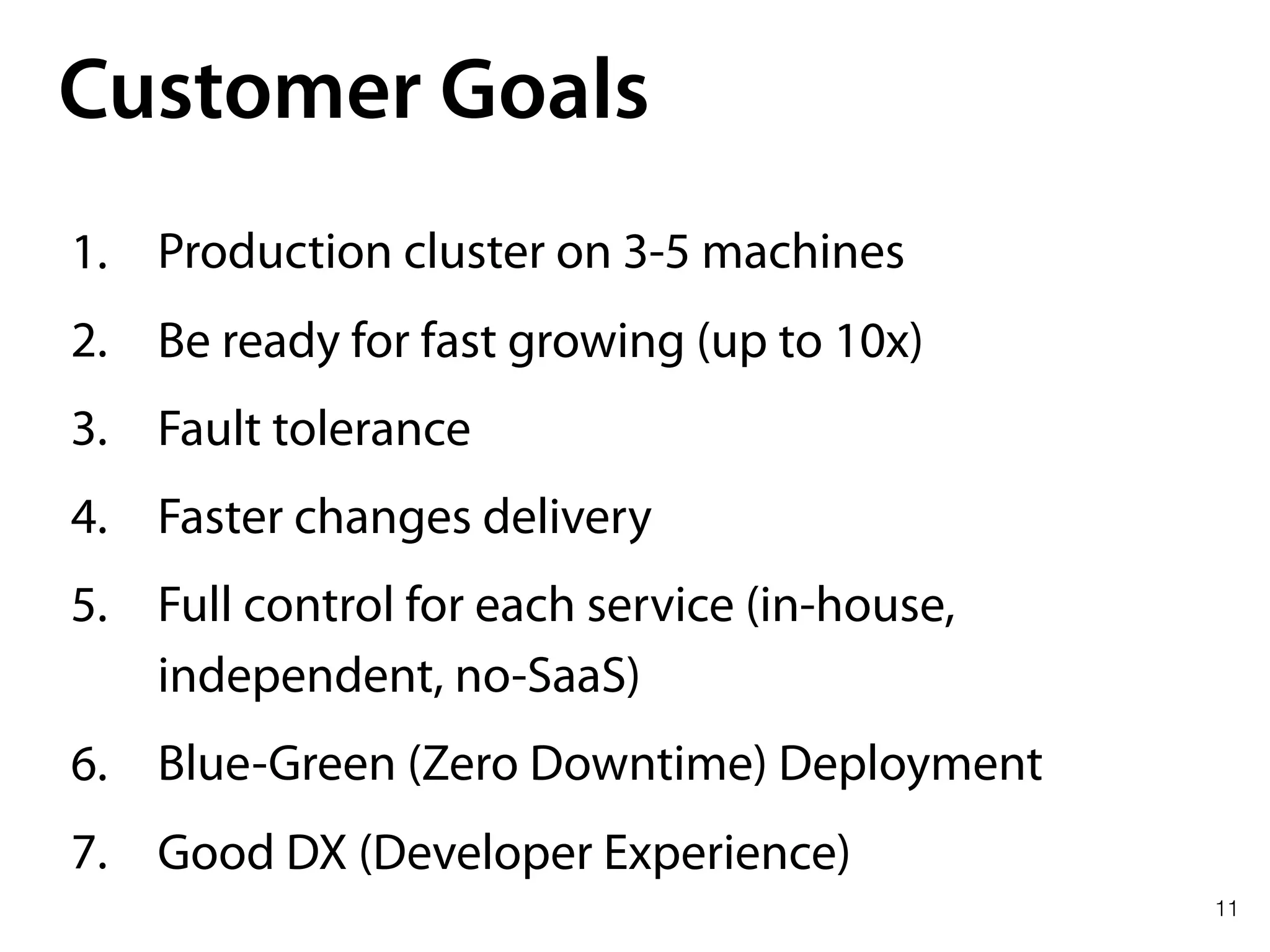 11
Customer Goals
1. Production cluster on 3-5 machines
2. Be ready for fast growing (up to 10x)
3. Fault tolerance
4. Faster changes delivery
5. Full control for each service (in-house,
independent, no-SaaS)
6. Blue-Green (Zero Downtime) Deployment
7. Good DX (Developer Experience)
 