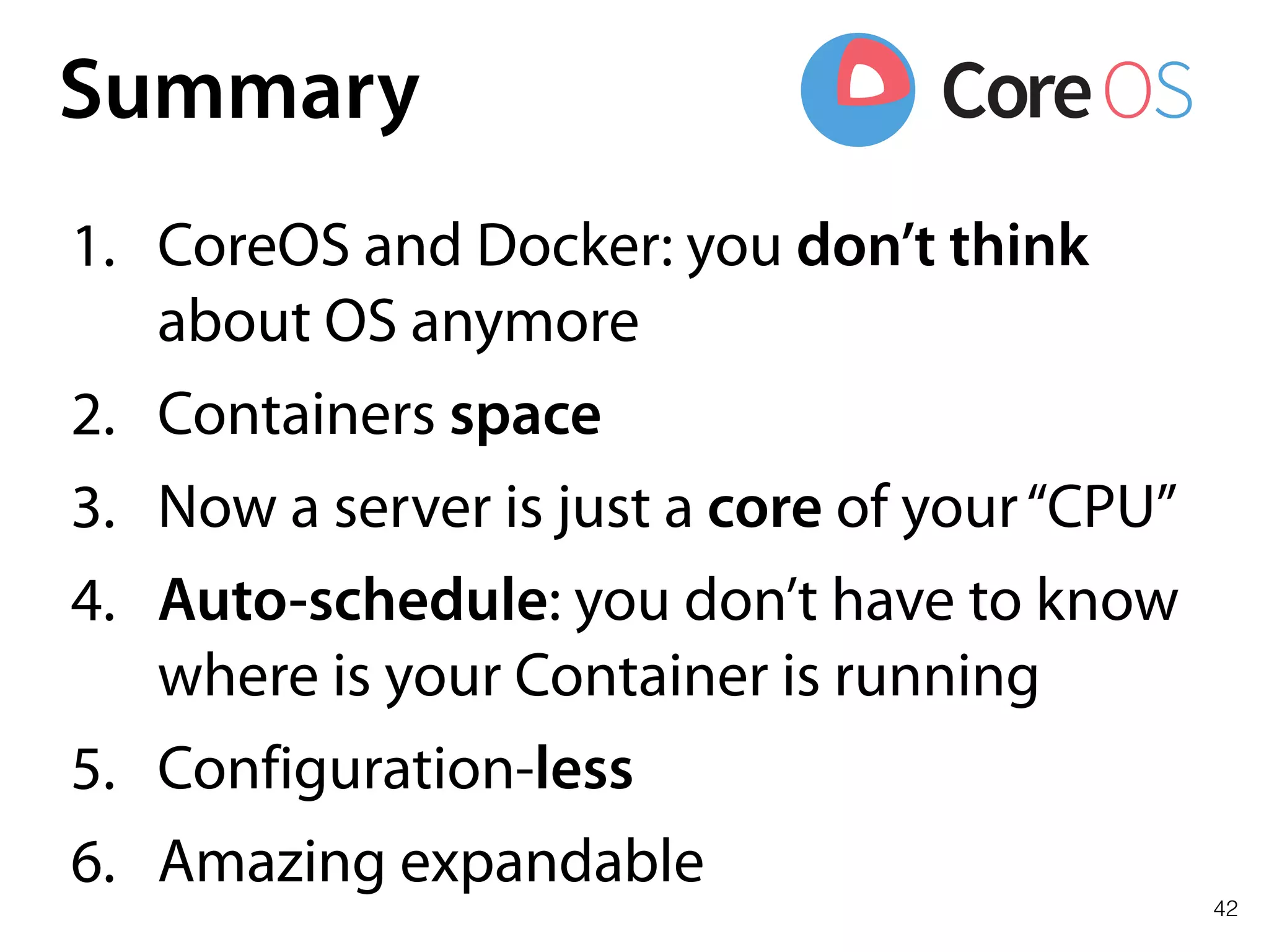 42
Summary
1. CoreOS and Docker: you don’t think
about OS anymore
2. Containers space
3. Now a server is just a core of your“CPU”
4. Auto-schedule: you don’t have to know
where is your Container is running
5. Configuration-less
6. Amazing expandable
 