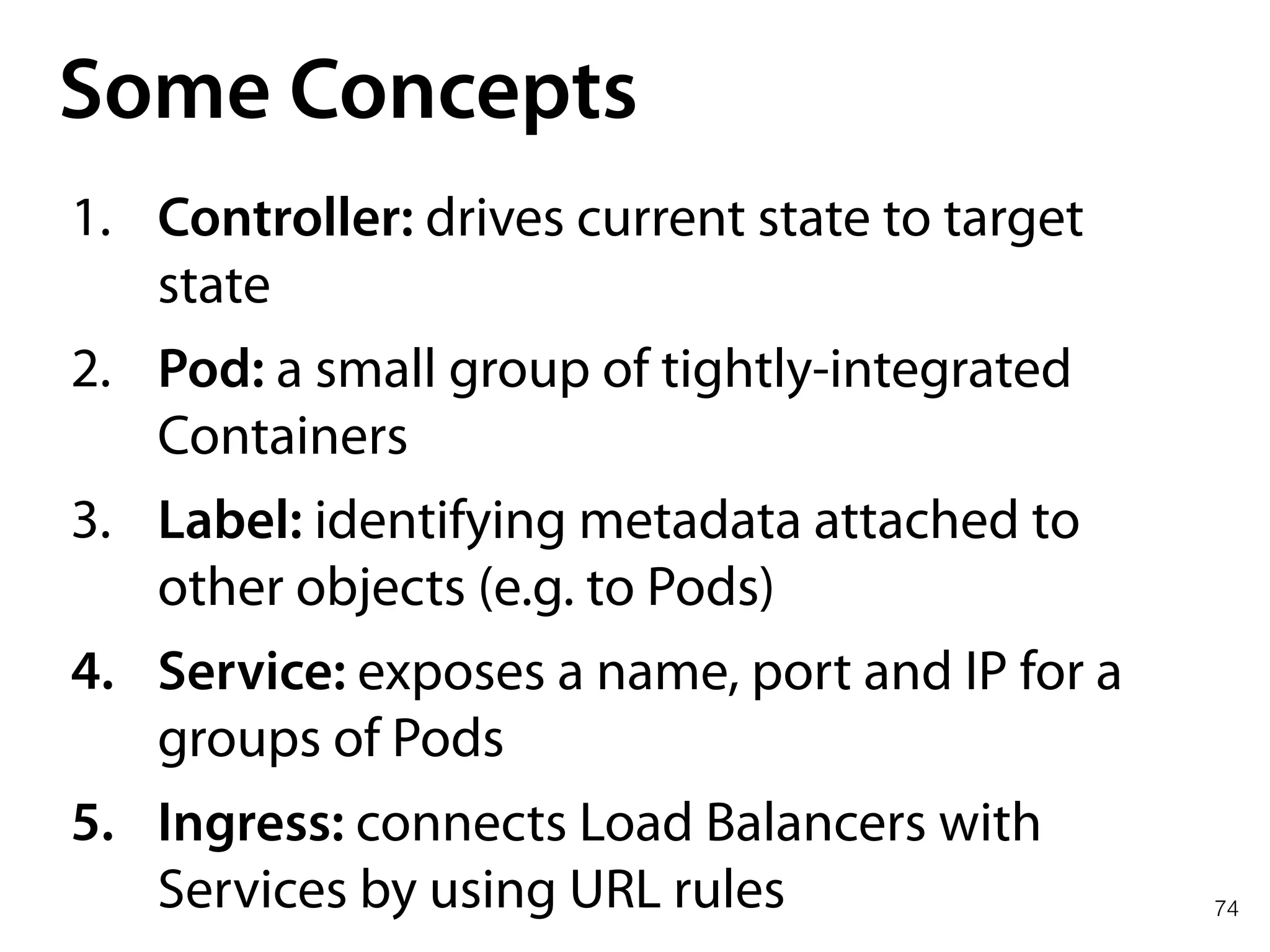 74
Some Concepts
1. Controller: drives current state to target
state
2. Pod: a small group of tightly-integrated
Containers
3. Label: identifying metadata attached to
other objects (e.g. to Pods)
4. Service: exposes a name, port and IP for a
groups of Pods
5. Ingress: connects Load Balancers with
Services by using URL rules
 