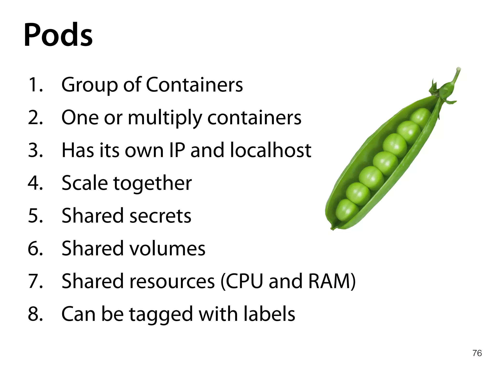 76
Pods
1. Group of Containers
2. One or multiply containers
3. Has its own IP and localhost
4. Scale together
5. Shared secrets
6. Shared volumes
7. Shared resources (CPU and RAM)
8. Can be tagged with labels
 
