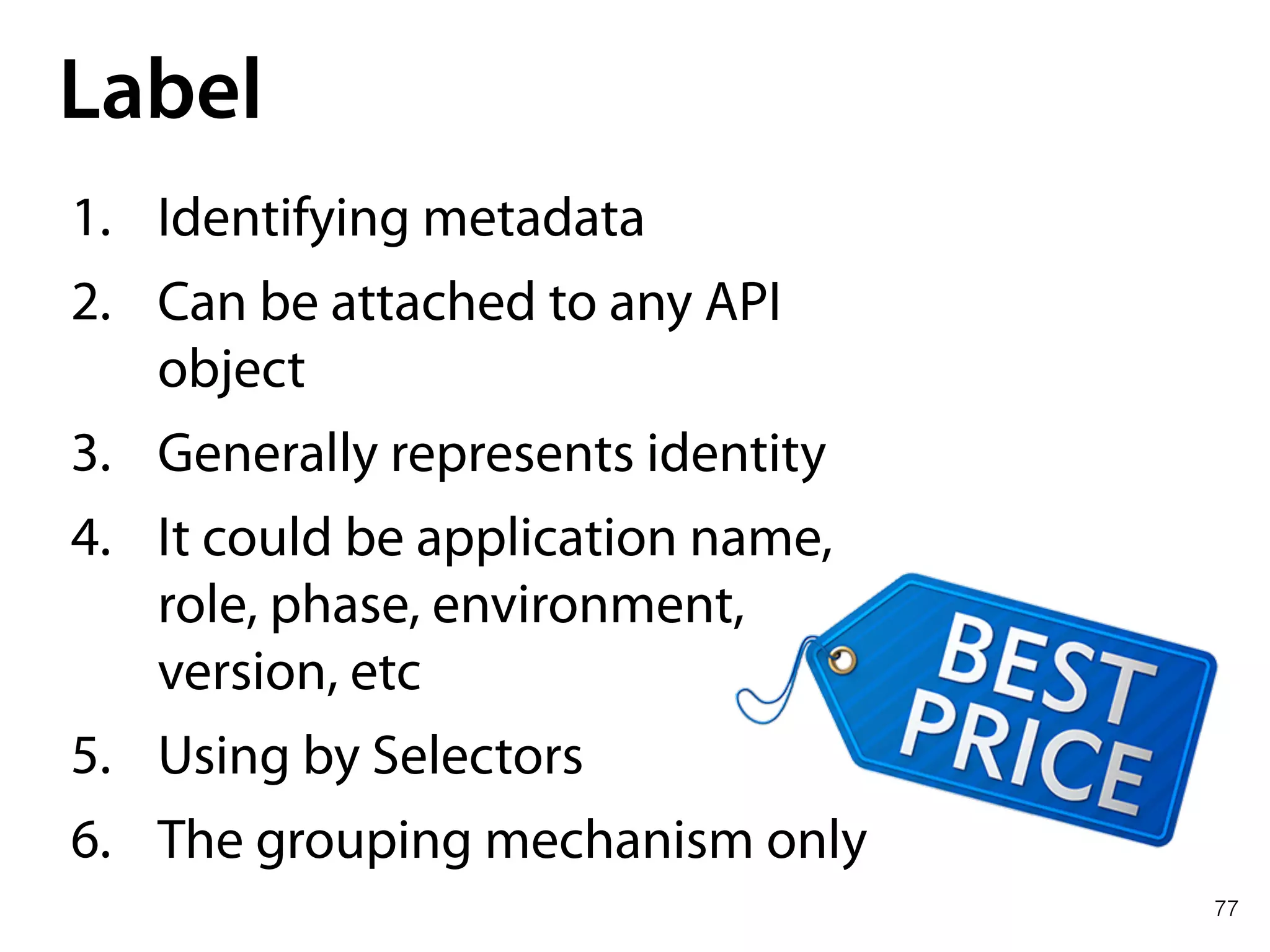 77
Label
1. Identifying metadata
2. Can be attached to any API
object
3. Generally represents identity
4. It could be application name,
role, phase, environment,
version, etc
5. Using by Selectors
6. The grouping mechanism only
 