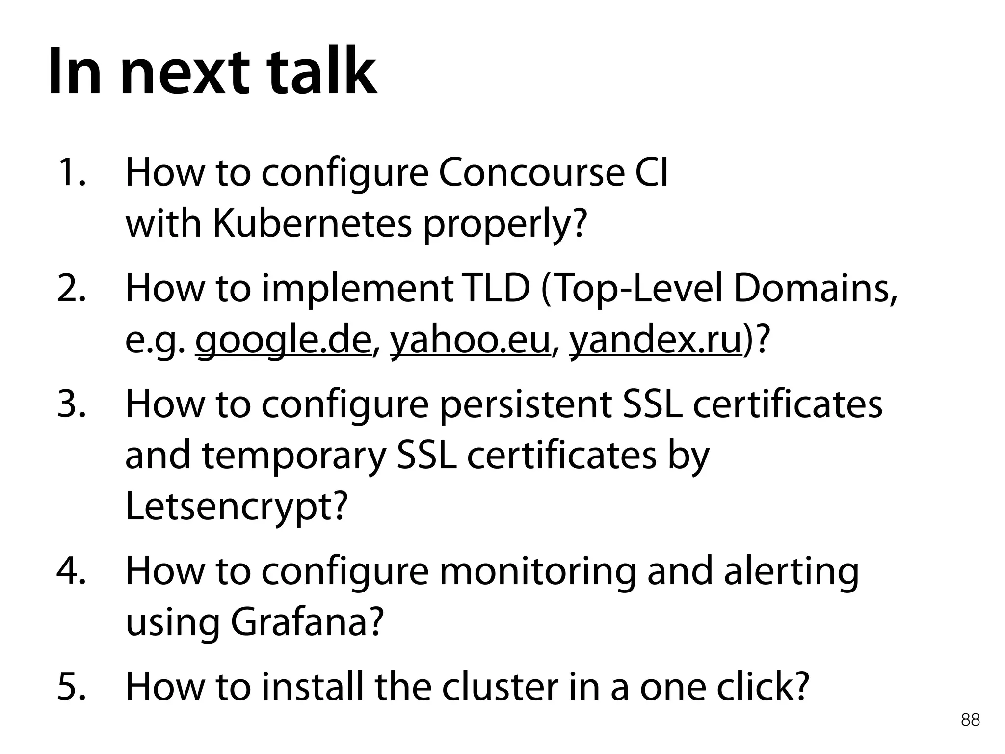 88
In next talk
1. How to configure Concourse CI 
with Kubernetes properly?
2. How to implement TLD (Top-Level Domains,
e.g. google.de, yahoo.eu, yandex.ru)?
3. How to configure persistent SSL certificates
and temporary SSL certificates by
Letsencrypt?
4. How to configure monitoring and alerting
using Grafana?
5. How to install the cluster in a one click?
 