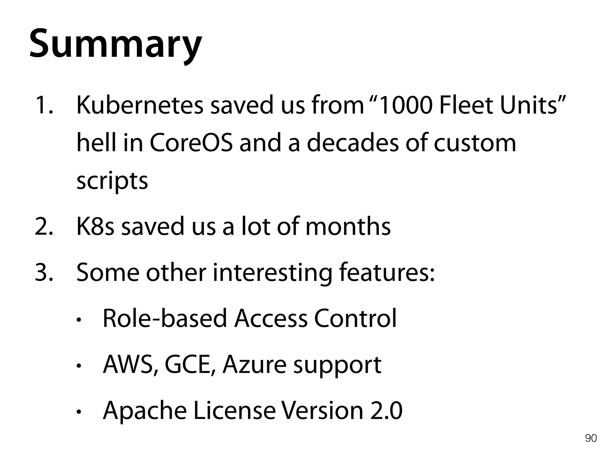 90
Summary
1. Kubernetes saved us from“1000 Fleet Units”
hell in CoreOS and a decades of custom
scripts
2. K8s saved us a lot of months
3. Some other interesting features:
• Role-based Access Control
• AWS, GCE, Azure support
• Apache License Version 2.0
 