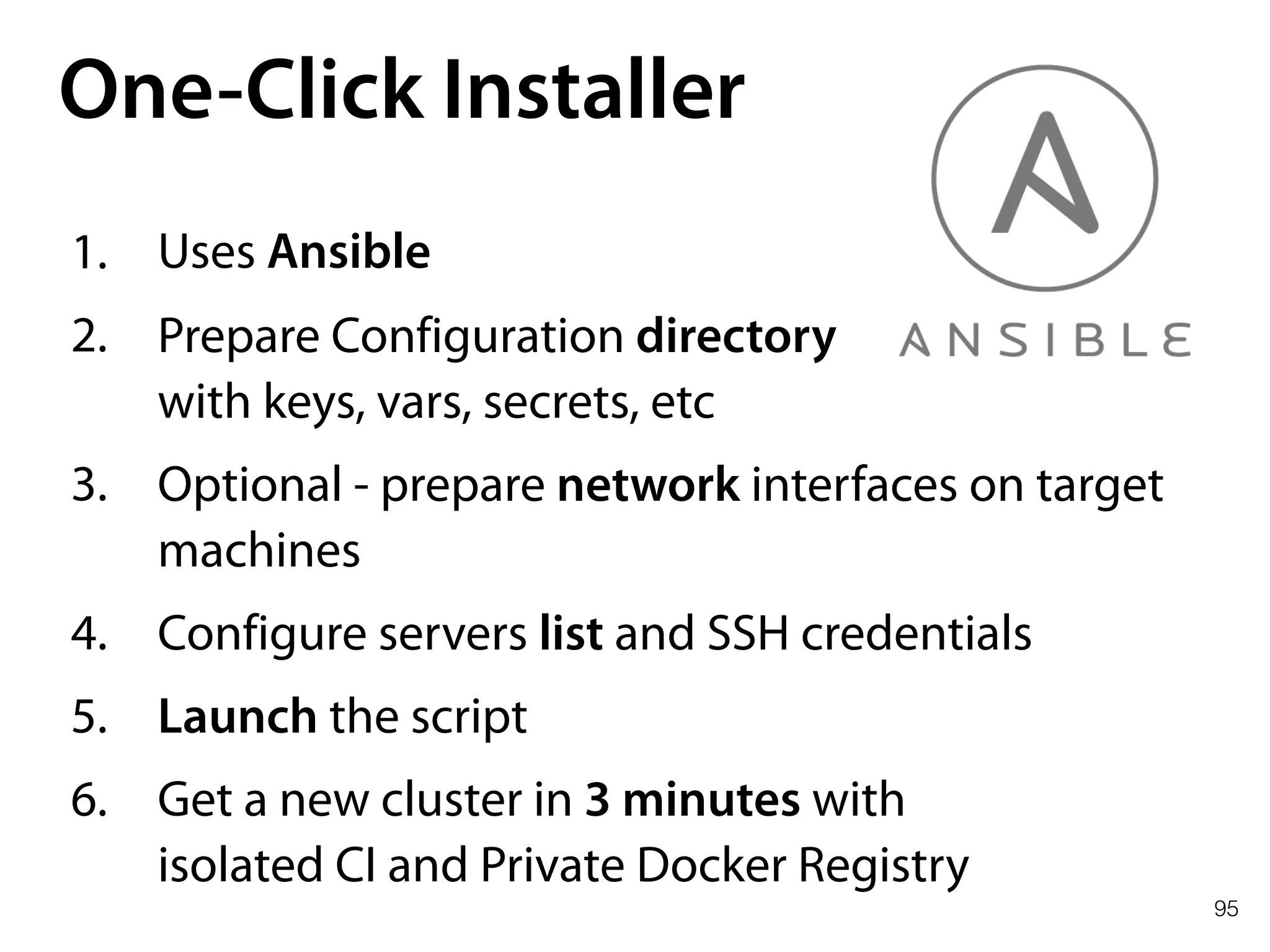 95
One-Click Installer
1. Uses Ansible
2. Prepare Configuration directory 
with keys, vars, secrets, etc
3. Optional - prepare network interfaces on target
machines
4. Configure servers list and SSH credentials
5. Launch the script
6. Get a new cluster in 3 minutes with 
isolated CI and Private Docker Registry
 
