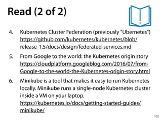102
Read (2 of 2)
4. Kubernetes Cluster Federation (previously "Ubernetes") 
https://github.com/kubernetes/kubernetes/blob/
release-1.5/docs/design/federated-services.md
5. From Google to the world: the Kubernetes origin story 
https://cloudplatform.googleblog.com/2016/07/from-
Google-to-the-world-the-Kubernetes-origin-story.html
6. Minikube is a tool that makes it easy to run Kubernetes
locally. Minikube runs a single-node Kubernetes cluster
inside a VM on your laptop. 
https://kubernetes.io/docs/getting-started-guides/
minikube/
 