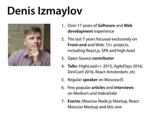 Denis Izmaylov
1. Over 17 years of Software and Web
development experience
2. The last 7 years focused exclusively on
Front-end and Web: 15+ projects, 
including React.js, SPA and high-load
3. Open Source contributor
4. Talks: HighLoad++ 2015, AgileDays 2016,
DevConf 2016, React Amsterdam, etc
5. Regular speaker on MoscowJS
6. Few popular articles and interviews 
on Medium and Habrahabr
7. Events: Moscow Node.js Meetup, React
Moscow Meetup and this one
 