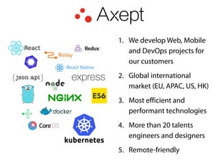 1. We develop Web, Mobile
and DevOps projects for
our customers
2. Global international
market (EU, APAC, US, HK)
3. Most efficient and
performant technologies
4. More than 20 talents
engineers and designers
5. Remote-friendly
 