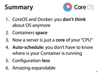 42
Summary
1. CoreOS and Docker: you don’t think
about OS anymore
2. Containers space
3. Now a server is just a core of your“CPU”
4. Auto-schedule: you don’t have to know
where is your Container is running
5. Configuration-less
6. Amazing expandable
 