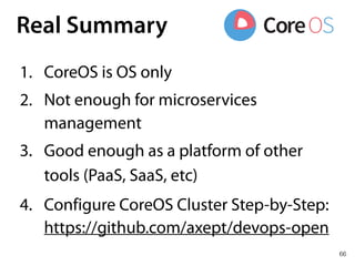 66
Real Summary
1. CoreOS is OS only
2. Not enough for microservices
management
3. Good enough as a platform of other
tools (PaaS, SaaS, etc)
4. Configure CoreOS Cluster Step-by-Step:
https://github.com/axept/devops-open
 