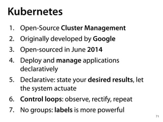 71
Kubernetes
1. Open-Source Cluster Management
2. Originally developed by Google
3. Open-sourced in June 2014
4. Deploy and manage applications
declaratively
5. Declarative: state your desired results, let
the system actuate
6. Control loops: observe, rectify, repeat
7. No groups: labels is more powerful
 