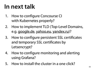 88
In next talk
1. How to configure Concourse CI 
with Kubernetes properly?
2. How to implement TLD (Top-Level Domains,
e.g. google.de, yahoo.eu, yandex.ru)?
3. How to configure persistent SSL certificates
and temporary SSL certificates by
Letsencrypt?
4. How to configure monitoring and alerting
using Grafana?
5. How to install the cluster in a one click?
 