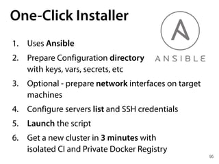 95
One-Click Installer
1. Uses Ansible
2. Prepare Configuration directory 
with keys, vars, secrets, etc
3. Optional - prepare network interfaces on target
machines
4. Configure servers list and SSH credentials
5. Launch the script
6. Get a new cluster in 3 minutes with 
isolated CI and Private Docker Registry
 