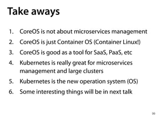 99
Take aways
1. CoreOS is not about microservices management
2. CoreOS is just Container OS (Container Linux!)
3. CoreOS is good as a tool for SaaS, PaaS, etc
4. Kubernetes is really great for microservices
management and large clusters
5. Kubernetes is the new operation system (OS)
6. Some interesting things will be in next talk
 