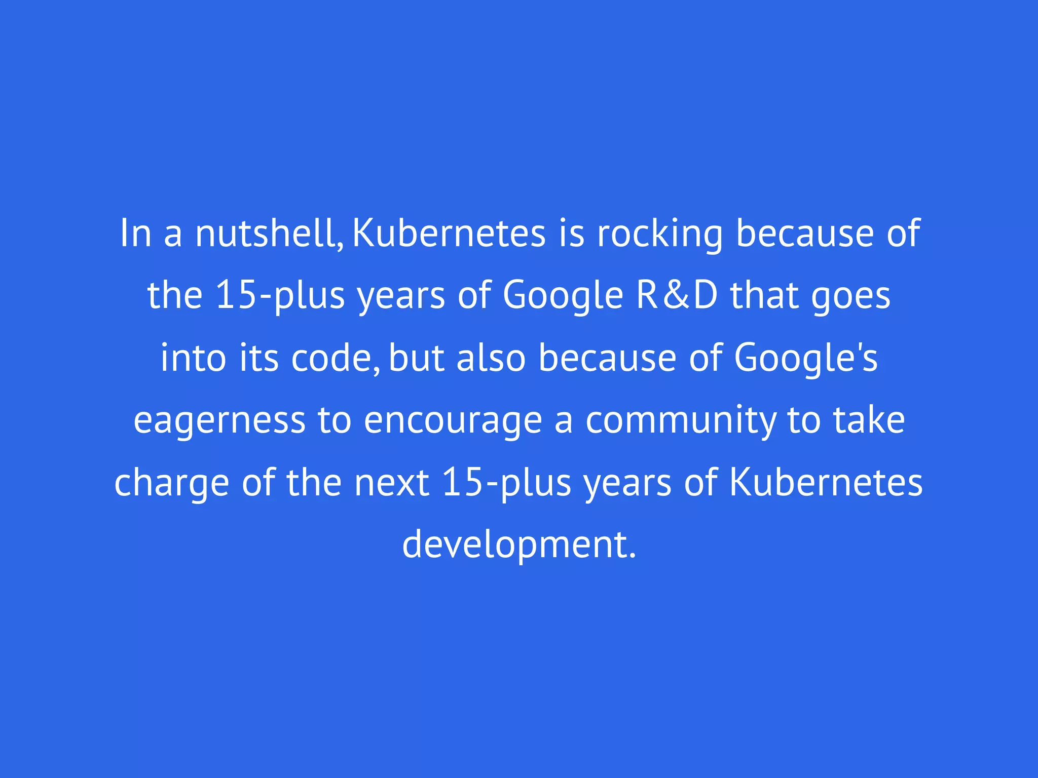 In a nutshell, Kubernetes is rocking because of
the 15-plus years of Google R&D that goes
into its code, but also because of Google's
eagerness to encourage a community to take
charge of the next 15-plus years of Kubernetes
development.