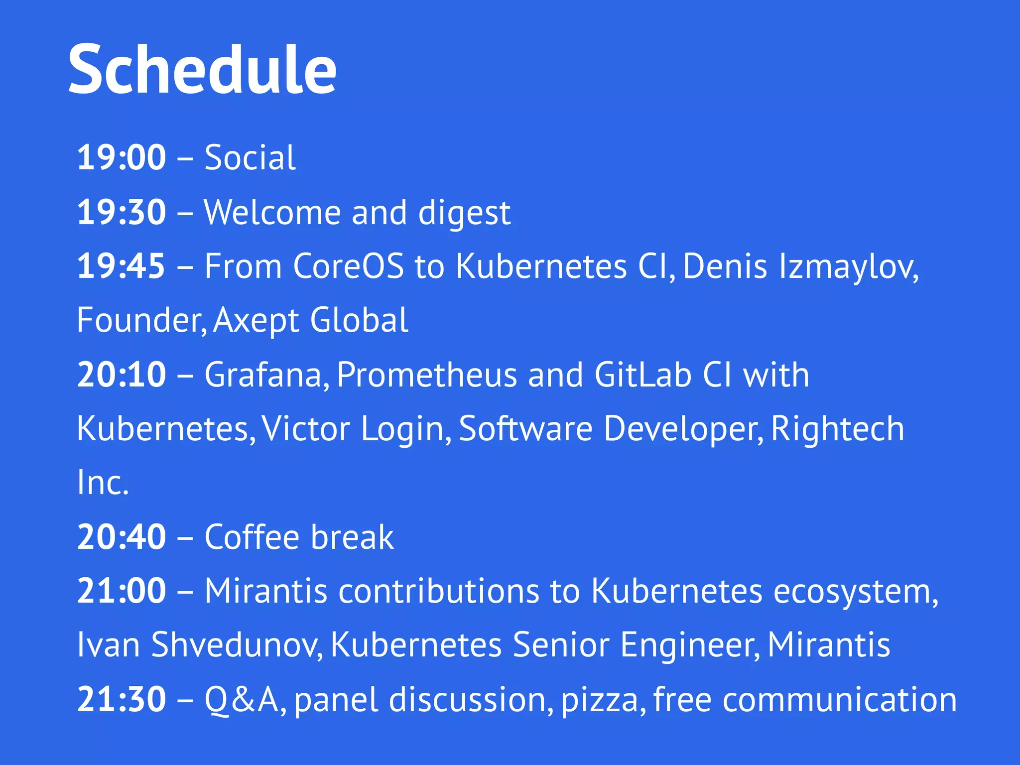 Schedule
19:00 – Social
19:30 – Welcome and digest
19:45 – From CoreOS to Kubernetes, Denis Izmaylov,
Founder, Accept Global
20:10 – Grafana, Prometheus and GitLab CI with
Kubernetes, Victor Login, Software Developer, Rightech Inc.
20:40 – Coffee break
21:00 – Mirantis contributions to Kubernetes ecosystem,
Ivan Shvedunov, Kubernetes Senior Engineer, Mirantis
21:30 – Q&A, panel discussion, pizza, free communication