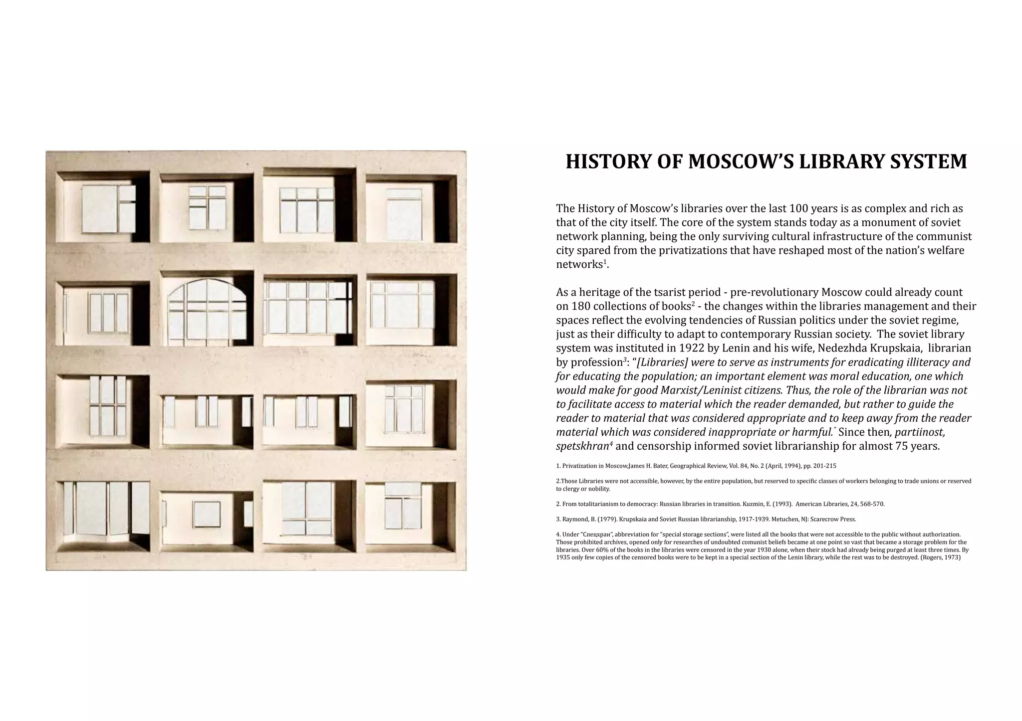 History OF MOSCOW’S LIBRARY SYSTEM
The History of Moscow’s libraries over the last 100 years is as complex and rich as
that of the city itself. The core of the system stands today as a monument of soviet
network planning, being the only surviving cultural infrastructure of the communist
city spared from the privatizations that have reshaped most of the nation’s welfare
networks1.

As a heritage of the tsarist period - pre-revolutionary Moscow could already count
on 180 collections of books2 - the changes within the libraries management and their
spaces reflect the evolving tendencies of Russian politics under the soviet regime,
just as their difficulty to adapt to contemporary Russian society. The soviet library
system was instituted in 1922 by Lenin and his wife, Nedezhda Krupskaia, librarian
by profession3: “[Libraries] were to serve as instruments for eradicating illiteracy and
for educating the population; an important element was moral education, one which
would make for good Marxist/Leninist citizens. Thus, the role of the librarian was not
to facilitate access to material which the reader demanded, but rather to guide the
reader to material that was considered appropriate and to keep away from the reader
material which was considered inappropriate or harmful.” Since then, partiinost,
spetskhran4 and censorship informed soviet librarianship for almost 75 years.
1. Privatization in Moscow,James H. Bater, Geographical Review, Vol. 84, No. 2 (April, 1994), pp. 201-215

2.Those Libraries were not accessible, however, by the entire population, but reserved to specific classes of workers belonging to trade unions or reserved
to clergy or nobility.
2. From totalitarianism to democracy: Russian libraries in transition. Kuzmin, E. (1993). American Libraries, 24, 568-570.
3. Raymond, B. (1979). Krupskaia and Soviet Russian librarianship, 1917-1939. Metuchen, NJ: Scarecrow Press.

4. Under “Спецхран”, abbreviation for “special storage sections”, were listed all the books that were not accessible to the public without authorization.
Those prohibited archives, opened only for researches of undoubted comunist beliefs became at one point so vast that became a storage problem for the
libraries. Over 60% of the books in the libraries were censored in the year 1930 alone, when their stock had already being purged at least three times. By
1935 only few copies of the censored books were to be kept in a special section of the Lenin library, while the rest was to be destroyed. (Rogers, 1973)

 
