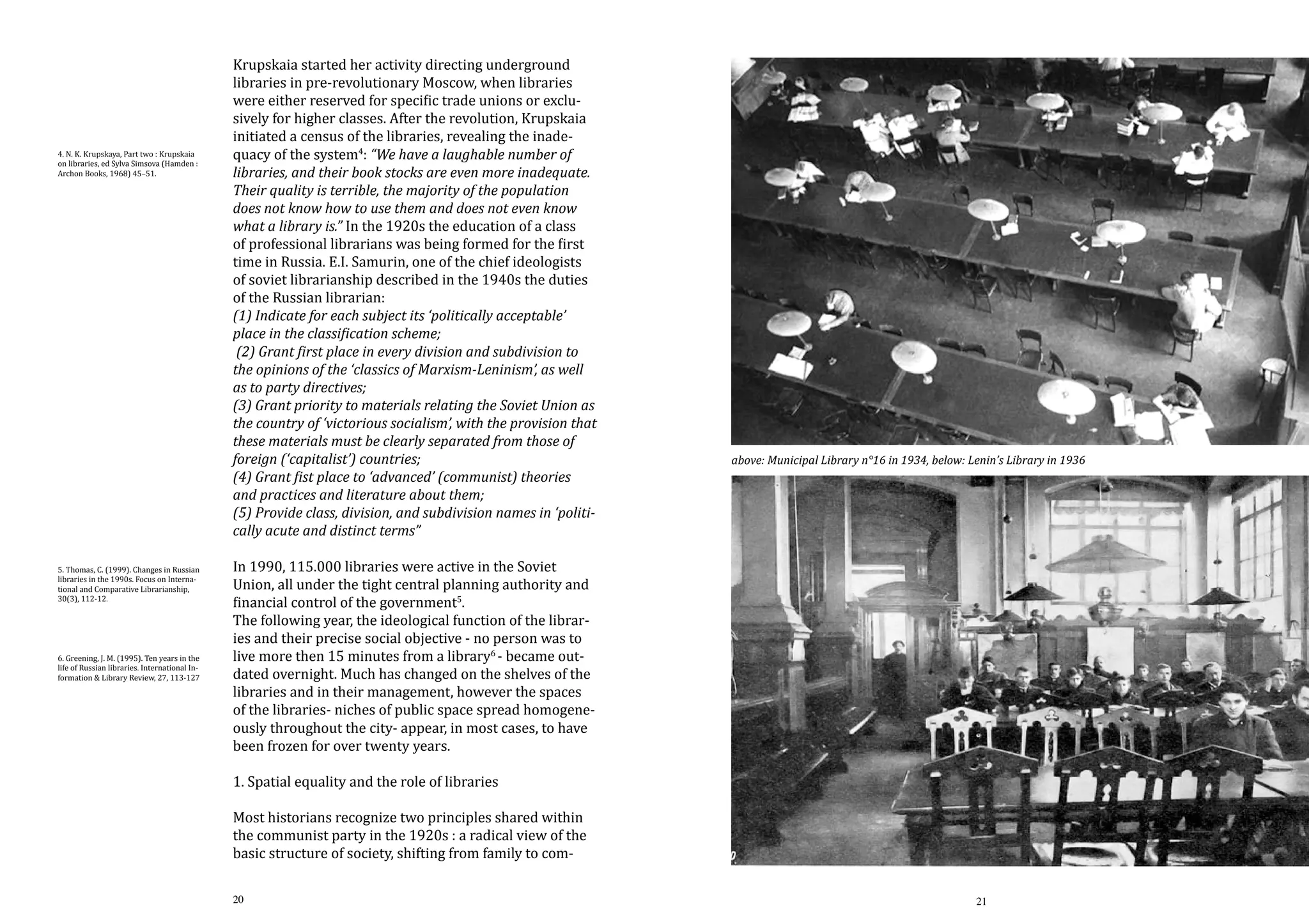 4. N. K. Krupskaya, Part two : Krupskaia
on libraries, ed Sylva Simsova (Hamden :
Archon Books, 1968) 45–51.

5. Thomas, C. (1999). Changes in Russian
libraries in the 1990s. Focus on International and Comparative Librarianship,
30(3), 112-12.
6. Greening, J. M. (1995). Ten years in the
life of Russian libraries. International Information & Library Review, 27, 113-127

Krupskaia started her activity directing underground
libraries in pre-revolutionary Moscow, when libraries
were either reserved for specific trade unions or exclusively for higher classes. After the revolution, Krupskaia
initiated a census of the libraries, revealing the inadequacy of the system4: “We have a laughable number of
libraries, and their book stocks are even more inadequate.
Their quality is terrible, the majority of the population
does not know how to use them and does not even know
what a library is.” In the 1920s the education of a class
of professional librarians was being formed for the first
time in Russia. E.I. Samurin, one of the chief ideologists
of soviet librarianship described in the 1940s the duties
of the Russian librarian:
(1) Indicate for each subject its ‘politically acceptable’
place in the classification scheme;
(2) Grant first place in every division and subdivision to
the opinions of the ‘classics of Marxism-Leninism’, as well
as to party directives;
(3) Grant priority to materials relating the Soviet Union as
the country of ‘victorious socialism’, with the provision that
these materials must be clearly separated from those of
foreign (‘capitalist’) countries;
(4) Grant fist place to ‘advanced’ (communist) theories
and practices and literature about them;
(5) Provide class, division, and subdivision names in ‘politically acute and distinct terms”

above: Municipal Library n°16 in 1934, below: Lenin’s Library in 1936

In 1990, 115.000 libraries were active in the Soviet
Union, all under the tight central planning authority and
financial control of the government5.
The following year, the ideological function of the libraries and their precise social objective - no person was to
live more then 15 minutes from a library6 - became outdated overnight. Much has changed on the shelves of the
libraries and in their management, however the spaces
of the libraries- niches of public space spread homogeneously throughout the city- appear, in most cases, to have
been frozen for over twenty years.
1. Spatial equality and the role of libraries

Most historians recognize two principles shared within
the communist party in the 1920s : a radical view of the
basic structure of society, shifting from family to com20

21

 